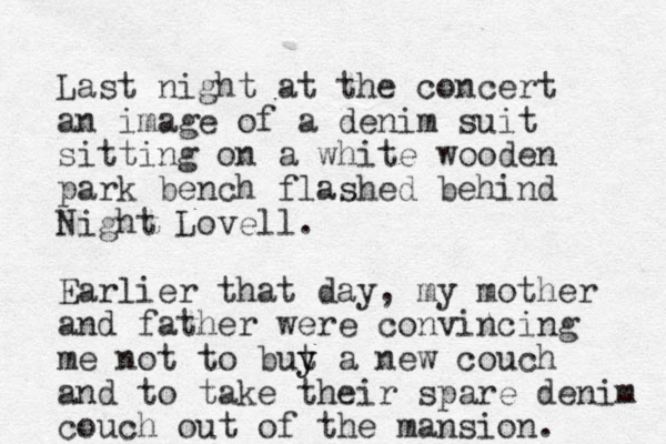 Last night at the concert a n image of a denim suit sitting on a white wooden park bench flashed behind Night Lovell. Earlier that day, my mother and father were convincing me not to but y y a new couch and to take their spare denim couch out of the mansion. 