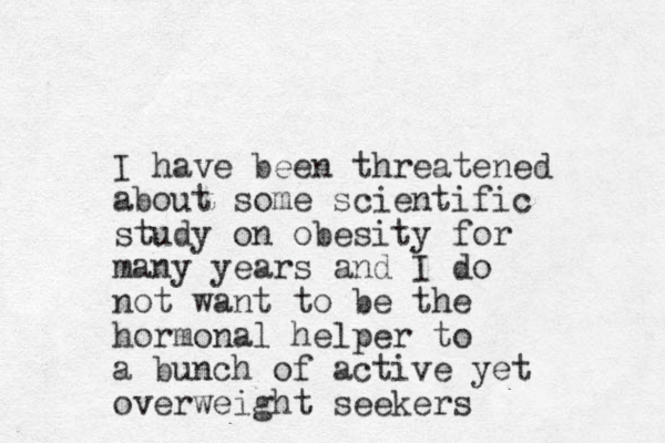 I have been threatened about some scientific study on obesity for many years and I do not want to be the hormonal helper to a bunch of active yet overweight seekers