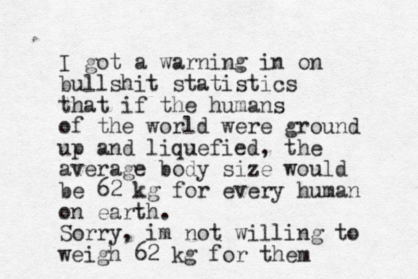 I got a warning in on bullshit statistics that if the humans of the world were ground up and liquefied, the average body size would be 62 kg for every human on earth. Sorry, im not willing to weigh 62 kg for them