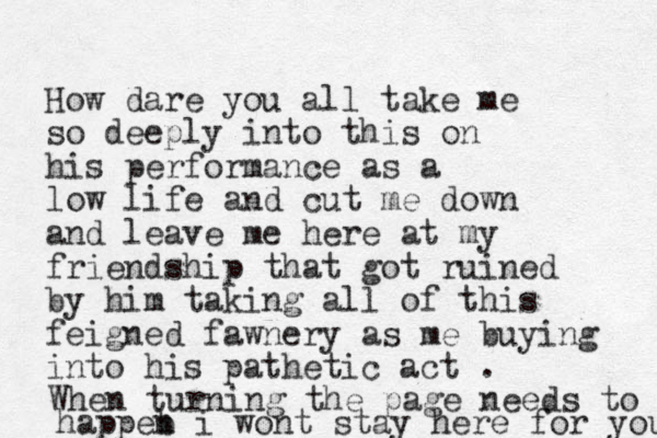 How dare you all take me so deeply into this on his performance as a low life and cut me down and leave me here at my friendship that got ruined by him taking all of this feigned fawnery as me buying into his pathetic act . When turning the page needs to happeb n i wont stay here for you 