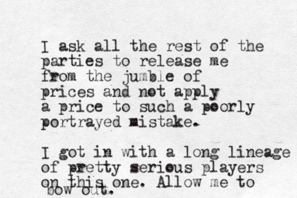 I ask all the rest of the parties to release me from the jumble of prices and not apply a price to such a poorly portrayed mistake. I got in with a long lineage of pretty serious players on this one. Allow me to bow out. 
