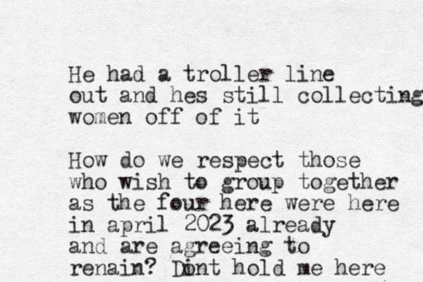 He had a troller line out and hes still collecting women off of it How do we respect those who wish to group together as the four here were here in april 2023 already and are agreeing to renain? Dint o hold me here 