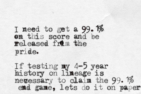 I need to get a 99.1% % on this score and be released frim the o pride. If testing my 4-5 year history on lineage is nevessary to c claim the 99.1% end game, lets do it on paper 