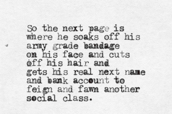 So the next page is where he soaks off his army grade bandage on his face and cuts iff his o hair and gets his real next name and bank account to feign and fawn another social class. 