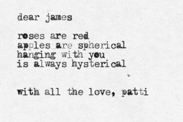 dear james roses are red apples are spherical hanging with you is always hysterical with all the love, patti