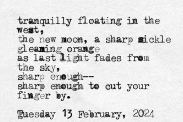 tranquilly floating in the west, the new moon, a sharp sickle glean m ming orange as last light fades from the sky, sharp enough-- sharp enough to cut your finger by. g Tuesday 13 February , 2024 