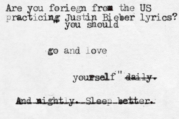 you should go and love yourself daily. And nightly. Sleep better. Are you foriegn from the US practicing Justin Bieber lyrics? ------ -------------------------- " " 