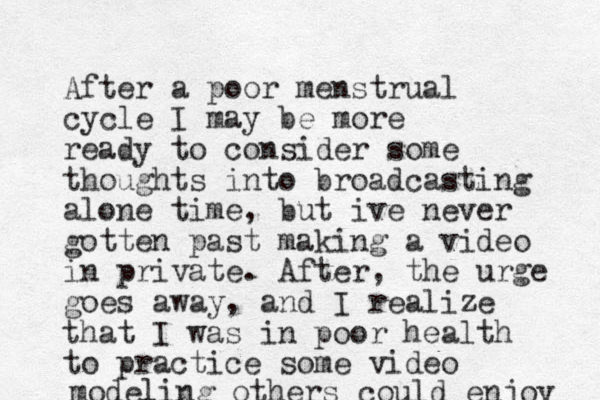 After a poor menstrual cycle I may be more ready to consider some thoughts into broadcasting alone time, but ive never gotten past making a video in private. After, the urge goes away, and I realize that I was in poor health to practice some video modeling others could enjoy 