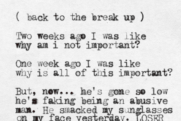 ( back to the break up ) Two weeks ago I was like why am i not important? One week ago I was like why is all of this important? But , now... he's gone so low he's faking being an abusive man. He smacked my sunglasses on my face yesterday. LOSER 