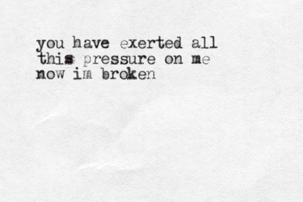 you have exerted all this pressure on me now im broken