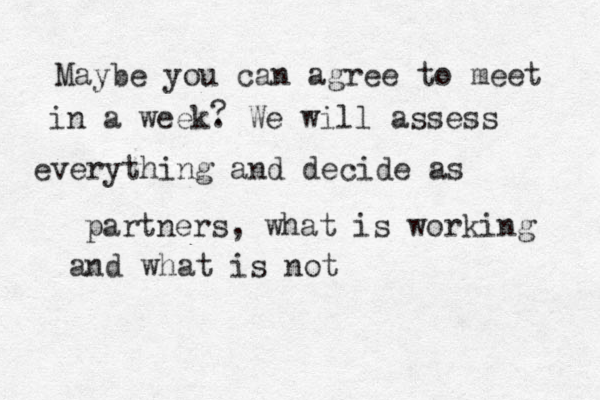 Maybe you can agree to meet in a week. We will assess everything and decide as partners, what is working and what is not ? 