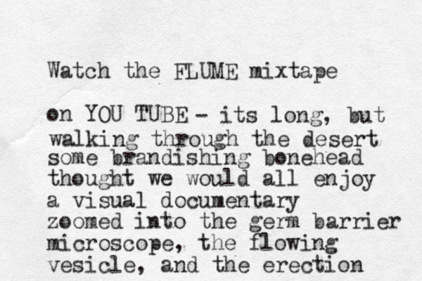 Watch the FLUME mixtape on YOU TUBE some brandishing bonehead thought we would all enjoy a visual documentary zoomed into the germ barrier microscope, the flowing vesicle, and the erection - its long, but walking through the desert 