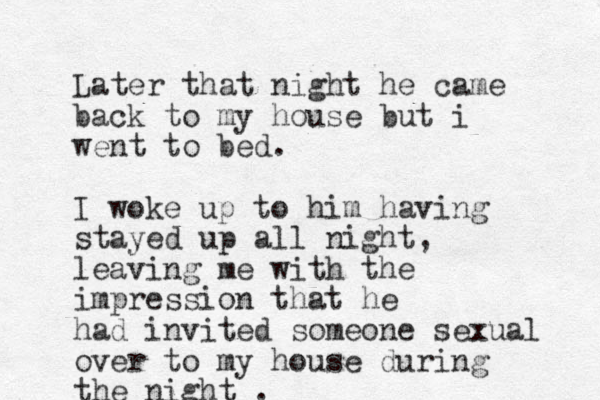 Later that night he came back to my house but i went to bed. I woke up to him having stayed up all night, leaving me with the impression that he had invited someone sexual over to my house during the night . 