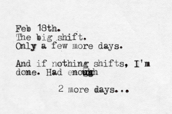 Feb 18th. The big shift. Only a few more days. And if nothing shifts. , I'm done. Had enoh gh u u ugh 2 more days...