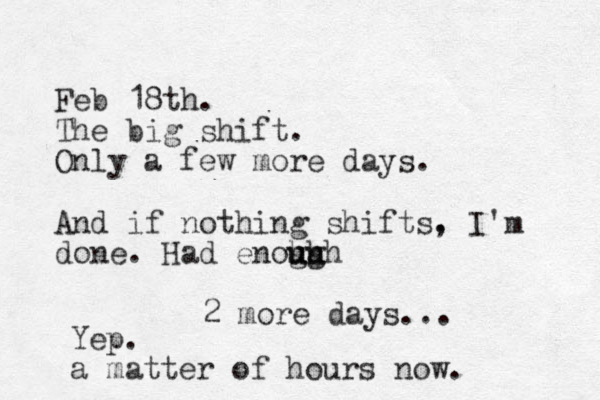 Feb 18th. The big shift. Only a few more days. And if nothing shifts. , I'm done. Had enoh gh u u ugh 2 more days... Yep. a matter of hours now.