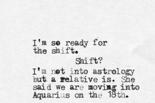 I'm so ready for the shift. Shift? I'm not into astrology but a relative is. She said we are moving into Aquarius on the 18th. 