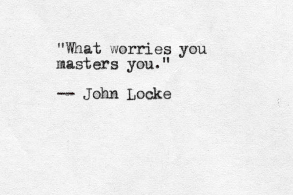 "What worries you masters you." -- John Locke