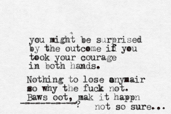 you might be surprised by the outcome id f f you took your courage in both hands. Nothing to lose a onymair so why the fuck not. Baws oot, mak it happn ----------- ? not so sure... 