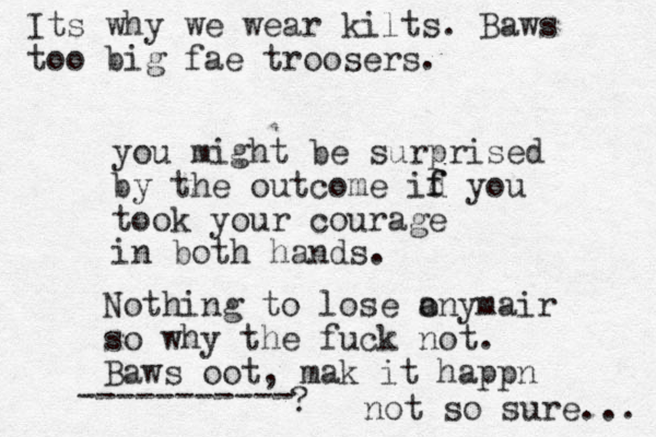 you might be surprised by the outcome id f f you took your courage in both hands. Nothing to lose a onymair so why the fuck not. Baws oot, mak it happn ----------- ? not so sure... Its why we wear kilts. Baws too big fae troosers.
