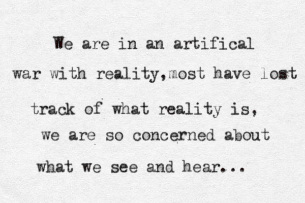 We are in an artifical war with reality,most have lost track of what reality is, we are so concerned about what we see and hear...
