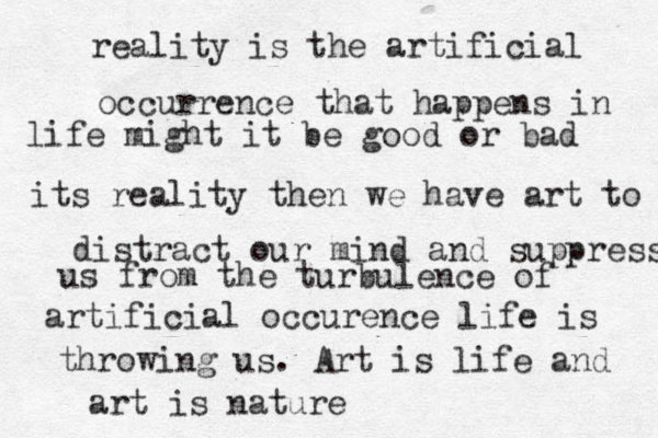 reality is the artificial occurrence that happens in life might it be good or bad its reality then we have art to distract our mind and suppress us from the turbulence of artificial occurence life is throwing us . Art is life and art is nature