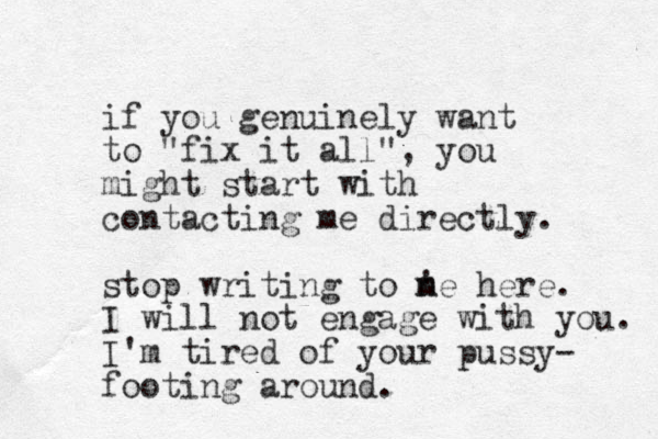 if you genuinely want to "fix it all", you might start with contacting me directly. stop writing to ne here. ' m I will not engage with you. I'm tired of your pussy- footing around. 