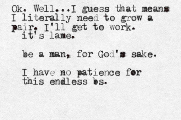 it's lame. be a man, for God's sake. I have no patience for this endless bs. Ok. Well...I guess that means I literally need to grow a pair. I'll get to work.