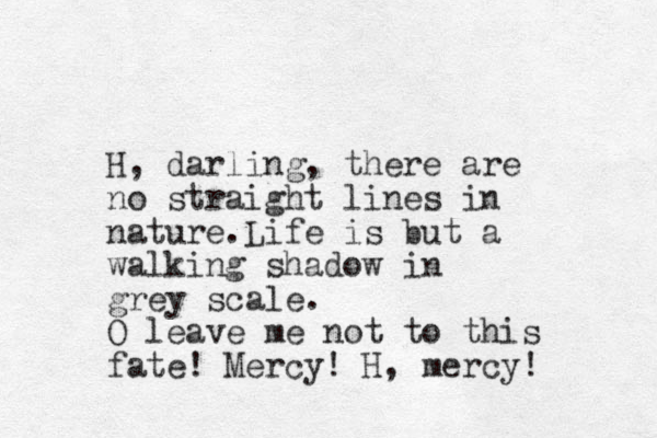 H, darling, there are no straight lines in nature. Life is but a walking shadow in grey scale. O leave me not to this fate! Mercy! H, mercy! 