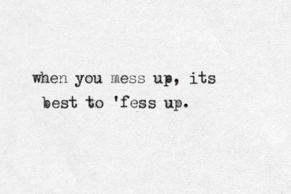 when you mess up, its best to 'fess up.