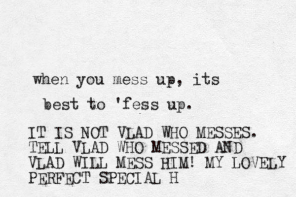 when you mess up, its best to 'fess up. IT IS NOT VLAD WHO MESSES. TELL VLAD WHO MESSED AND VLAD WILL MESS HIM! MY LOVELY PERFECT SPECIAL H