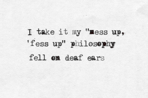 I take it my "mess up, 'fess up " philosophy fell on deaf ear s