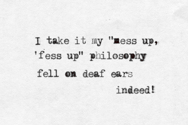 I take it my "mess up, 'fess up " philosophy fell on deaf ear s indeed!