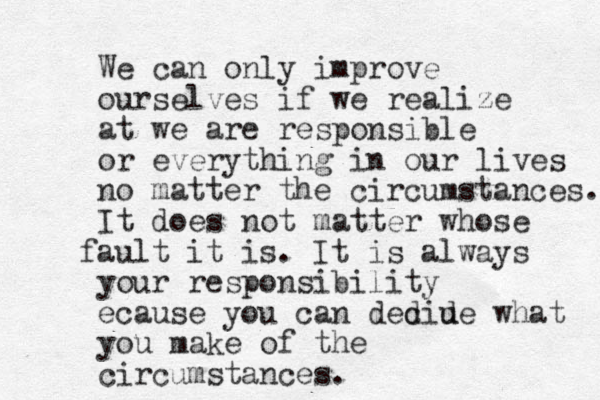 We can only improve ourselves if we realize at we are responsible or everything in our lives no matter the circumstances. It does not matter whose ault f it is. It is always your responsibility ecause you can ded ciu de what you make of the circumstances. 