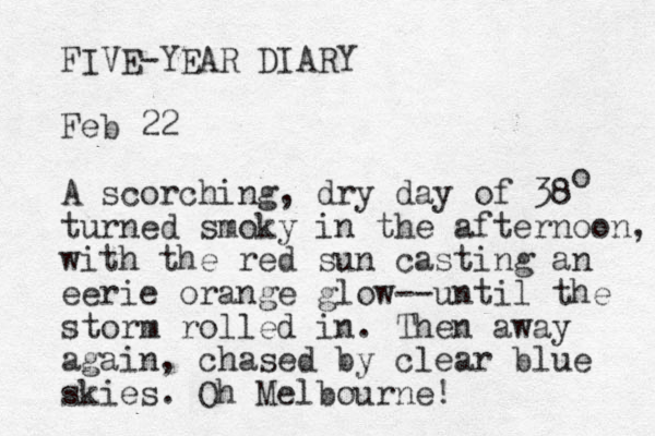 FIVE-YEAR DIARY Feb 22 A scorching, dry day of 38 turned smoky in the afternoon, with the red sun casting an eerie orange glow--until the storm rolled in. Then away again, chased by clear blue skies. Oh Melbourne! o 