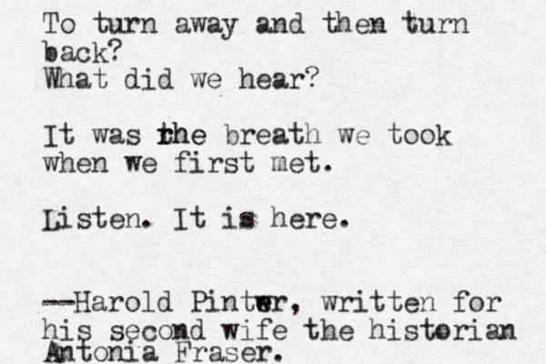 To turn away and then turn back? What did we hear? It was rhe t rhe breath we took when we first met. Listen. It is here. --Harold Pintw e er , written for his second wife the historian Antonia Fraser. 