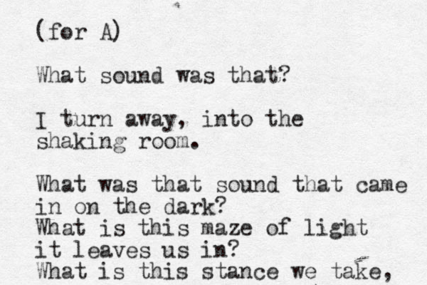 (for A) What sound was that? I turn away, into the shaking room. What was that sound that came in on the dark? What is this maze of light it leaves us in? What is this stance we take, 