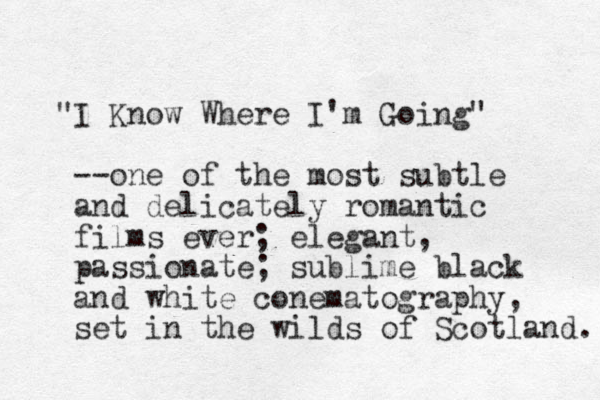 "I Know Where I'm Going" --one of the most subtle and delicately romantic films ever; elegant, passionate; sublime black and white conematography, set in the wilds of Scotland. 