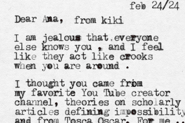 Dear Ana, I am jealous that everyone else knows you , and I feel like they act lik e crooks when you are around . I thought you came frim o om my favorite You Tube creator channel, theories on scholarly articles defining impossibility and from Tosca Oscar. For me ... from kiki feb 24/24 