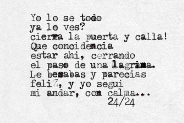 Yo lo se too do ya lo ves? cierra la puerta y calla! Que concidencia estar ahi, cerrando el paso de una lagram i ima. Le besabas y parecias feliZ, y yo segui mi andar, con calma... 24/24