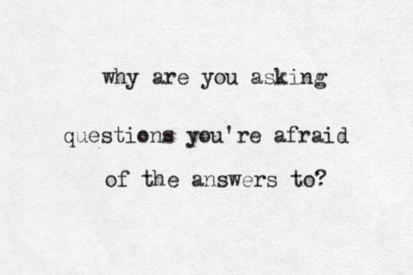 why are you asking questions you're afraid of the answers to?