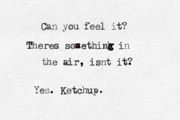 Ca n you feel it? Theres somethinh g g g in the air, isnt it. ? Yes. Ketchup.