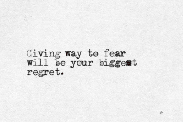 Giving way to fear will be your biggest regret. 