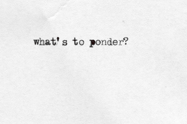 what's to ponder?