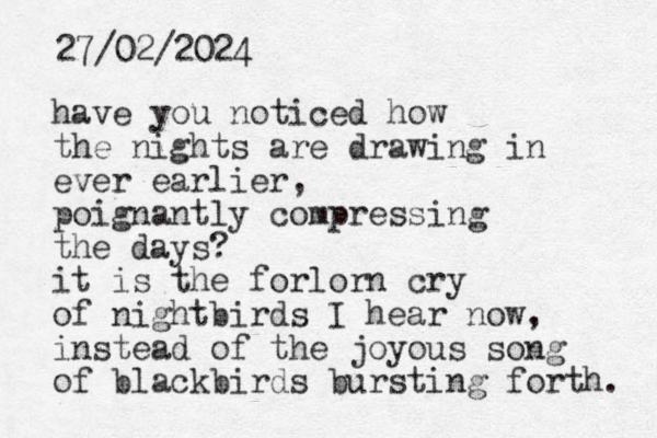 have you noticed how the nights are drawing in ever earlier, poignantly compressing the days? it is the forlorn cry of nightbirds I hear now, instead of the joyous song of blackbirds bursting forth. 27/02/2024 
