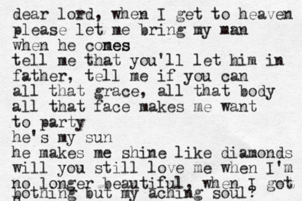 dear lord, when I get to heaven please let me bring my mn an when he cones mes tell me that you'll let him in father, tell me if you can all that grace, all that body all that face makes me want to party he's my sun he makes me shine like diamonds will you still love me when I'm no longer beautiful, when I got n bothing but my aching soul? 