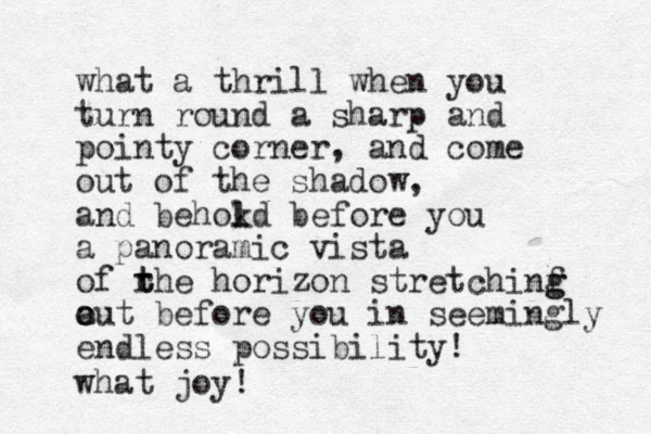 what a thrill when you turn round a sharp and pointy corner, and come out of the shadow, and behokd l l before you a panoramic vista of rhe t t horizon stretchinf g g a o out before you in seemingly endless possibility! what joy! 