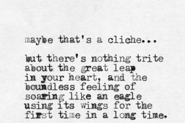 maybe that's a cliche... but there's nothing trite about the great leap in your heart, and the boundless feeling of soaring like an eagle using its wings for the first time in a long time. 