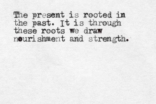 The present is rooted in the past. It is through these roots we draw nourishment and strength. 