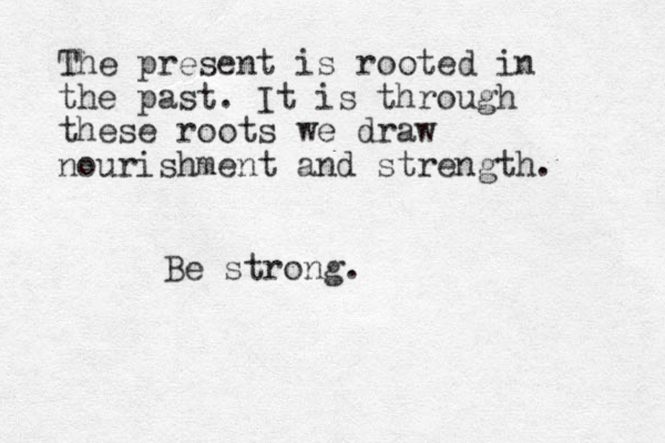 The present is rooted in the past. It is through these roots we draw nourishment and strength. Be strong.