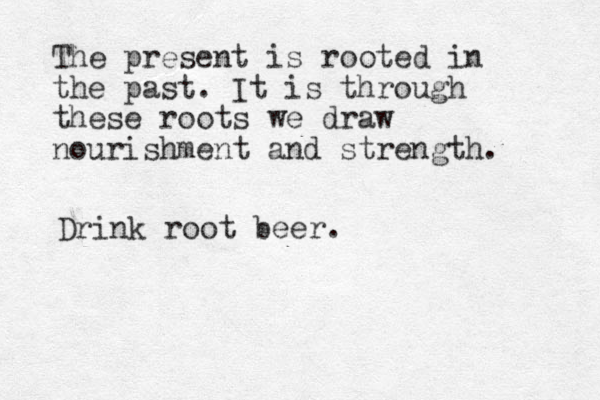 The present is rooted in the past. It is through these roots we draw nourishment and strength. Drink root beer. 